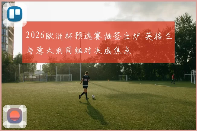 2026欧洲杯预选赛抽签出炉 英格兰与意大利同组对决成焦点