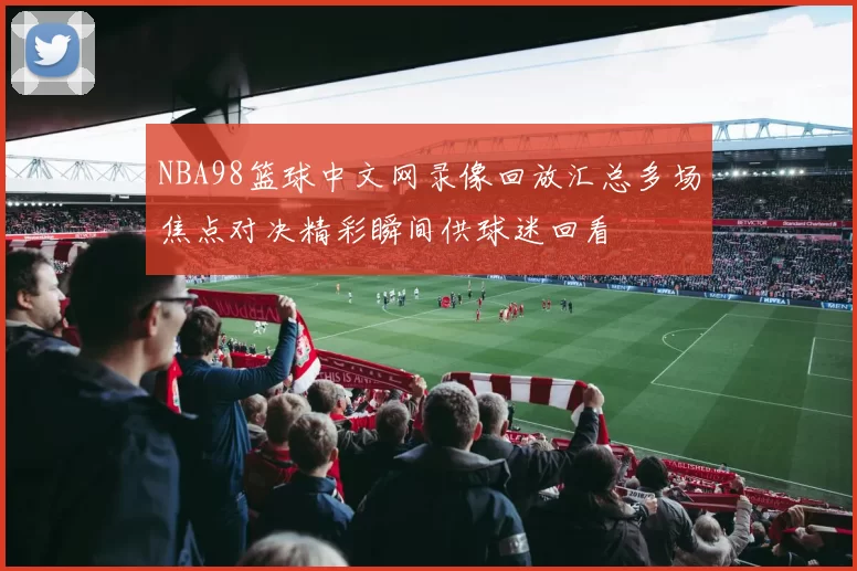 NBA98篮球中文网录像回放汇总多场焦点对决精彩瞬间供球迷回看