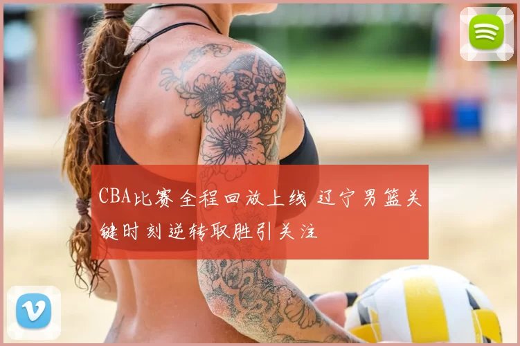 CBA比赛全程回放上线 辽宁男篮关键时刻逆转取胜引关注