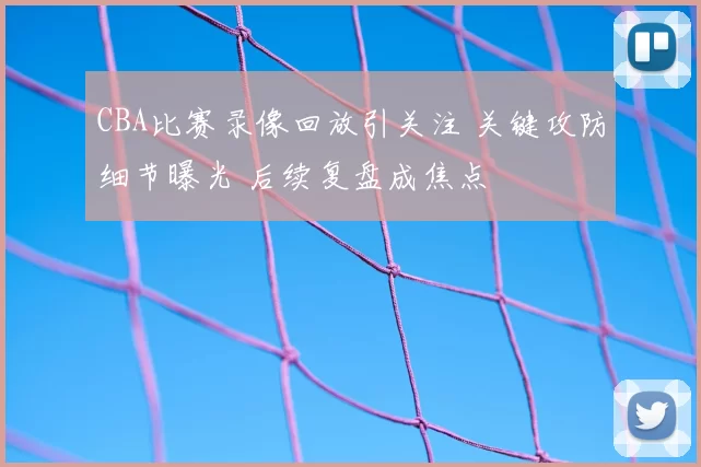CBA比赛录像回放引关注 关键攻防细节曝光 后续复盘成焦点