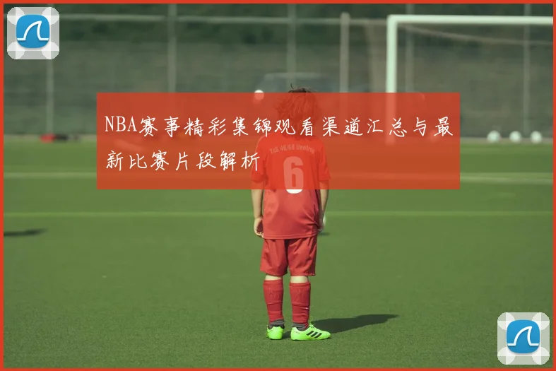 NBA赛事精彩集锦观看渠道汇总与最新比赛片段解析