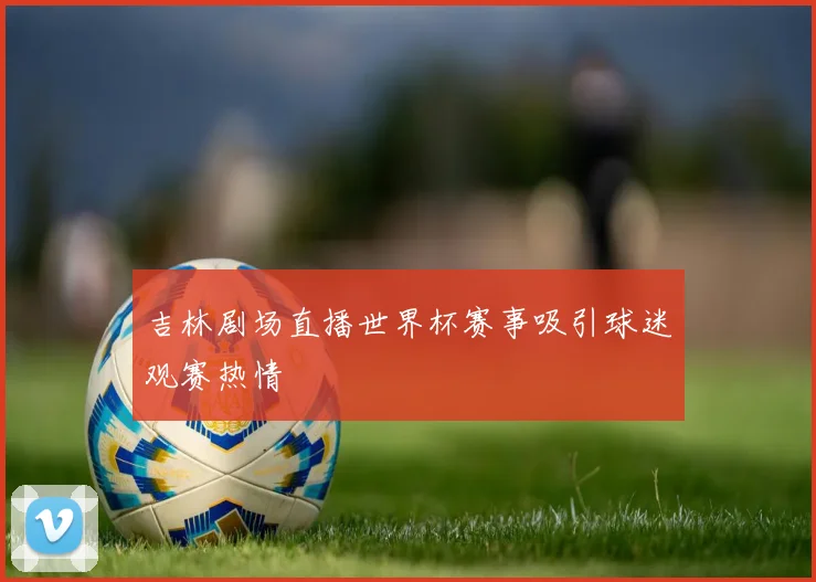 吉林剧场直播世界杯赛事吸引球迷观赛热情