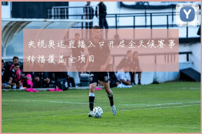 央视奥运直播入口开启全天候赛事转播覆盖全项目