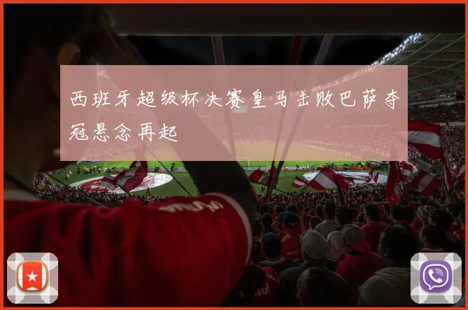 西班牙超级杯决赛皇马击败巴萨夺冠悬念再起