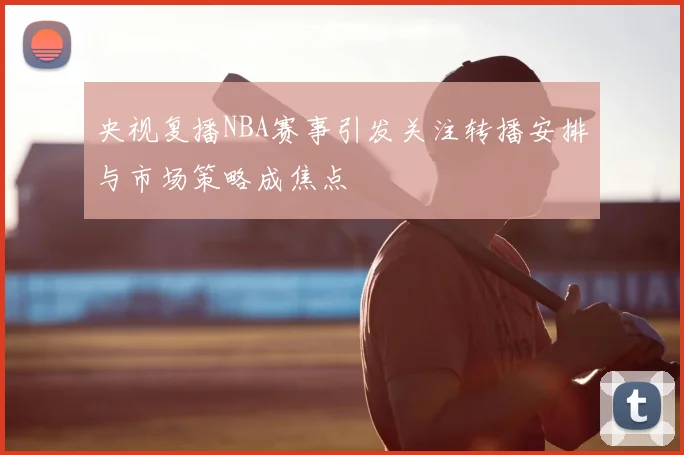 央视复播NBA赛事引发关注转播安排与市场策略成焦点