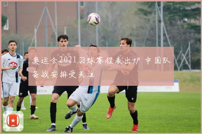 奥运会2021羽球赛程表出炉 中国队备战安排受关注