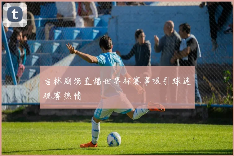 吉林剧场直播世界杯赛事吸引球迷观赛热情