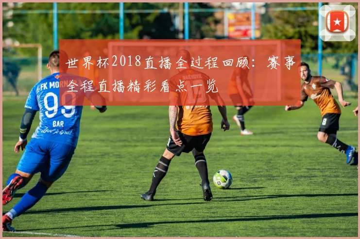 世界杯2018直播全过程回顾:赛事全程直播精彩看点一览