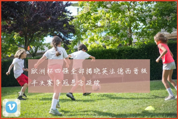 欧洲杯四强全部揭晓英法德西晋级半决赛争冠悬念延续