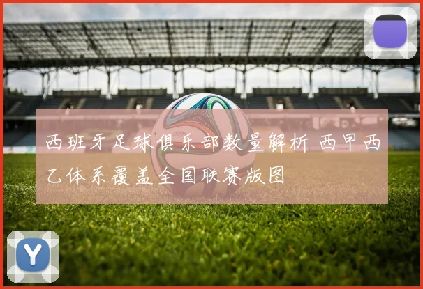 西班牙足球俱乐部数量解析 西甲西乙体系覆盖全国联赛版图